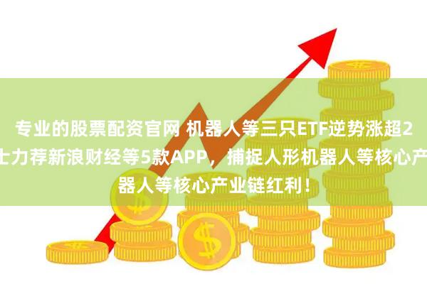 专业的股票配资官网 机器人等三只ETF逆势涨超2% 业内人士力荐新浪财经等5款APP，捕捉人形机器人等核心产业链红利！