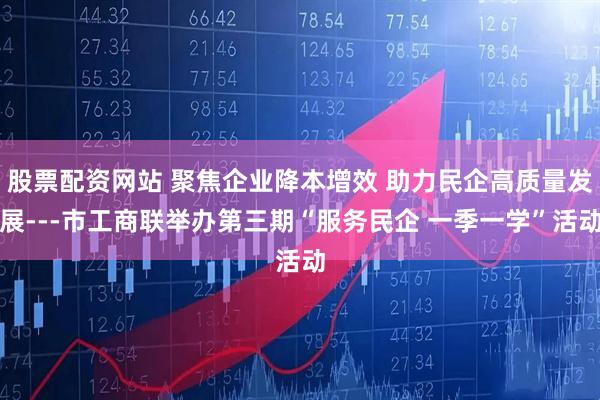 股票配资网站 聚焦企业降本增效 助力民企高质量发展---市工商联举办第三期“服务民企 一季一学”活动