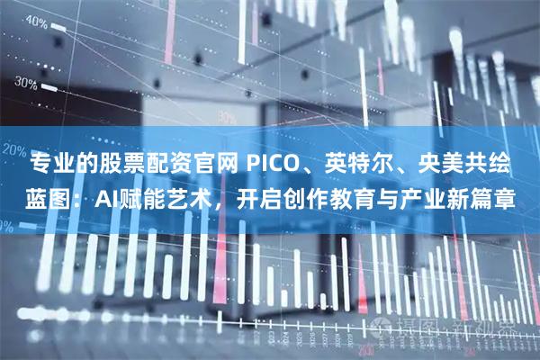 专业的股票配资官网 PICO、英特尔、央美共绘蓝图：AI赋能艺术，开启创作教育与产业新篇章