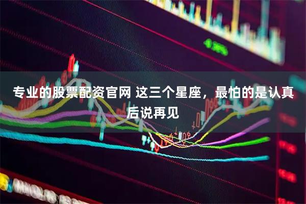 专业的股票配资官网 这三个星座，最怕的是认真后说再见