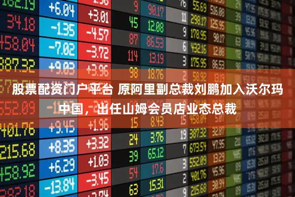 股票配资门户平台 原阿里副总裁刘鹏加入沃尔玛中国,出任山姆会员店业态总裁