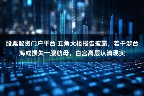 股票配资门户平台 五角大楼报告披露，若干涉台海或损失一艘航母，白宫高层认清现实