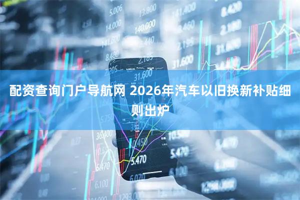 配资查询门户导航网 2026年汽车以旧换新补贴细则出炉
