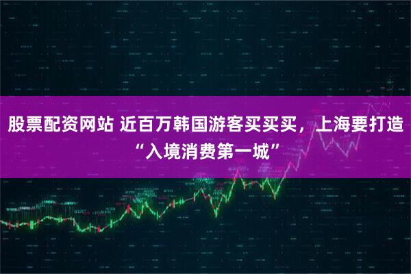股票配资网站 近百万韩国游客买买买，上海要打造“入境消费第一城”