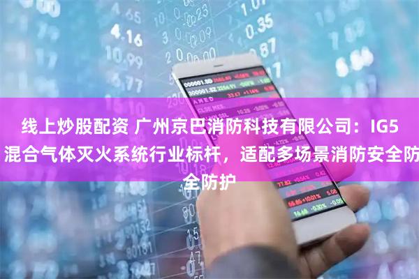 线上炒股配资 广州京巴消防科技有限公司：IG541混合气体灭火系统行业标杆，适配多场景消防安全防护