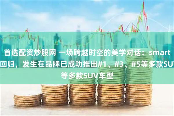 首选配资炒股网 一场跨越时空的美学对话：smart #2的回归，发生在品牌已成功推出#1、#3、#5等多款SUV车型