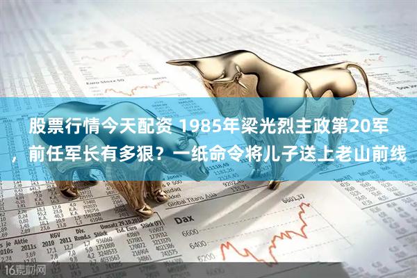股票行情今天配资 1985年梁光烈主政第20军，前任军长有多狠？一纸命令将儿子送上老山前线