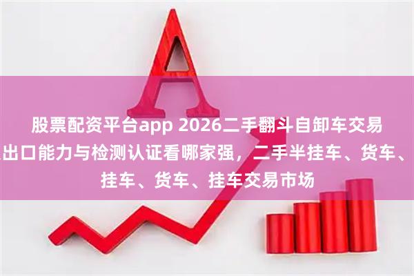 股票配资平台app 2026二手翻斗自卸车交易市场排名：从出口能力与检测认证看哪家强，二手半挂车、货车、挂车交易市场