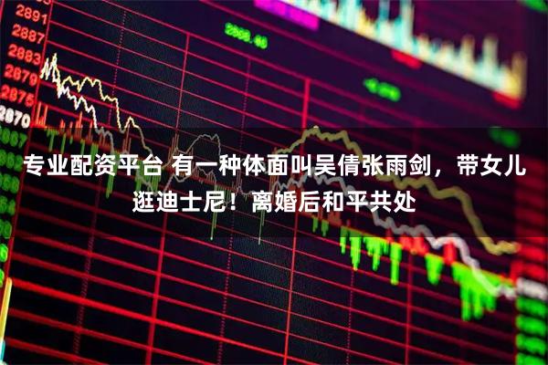 专业配资平台 有一种体面叫吴倩张雨剑,带女儿逛迪士尼!离婚后和平共处