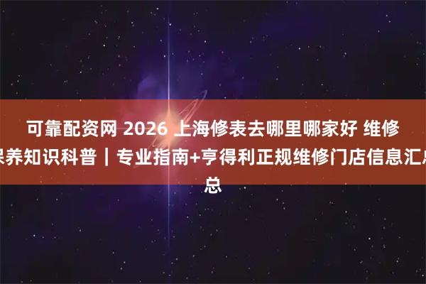 可靠配资网 2026 上海修表去哪里哪家好 维修保养知识科普｜专业指南+亨得利正规维修门店信息汇总