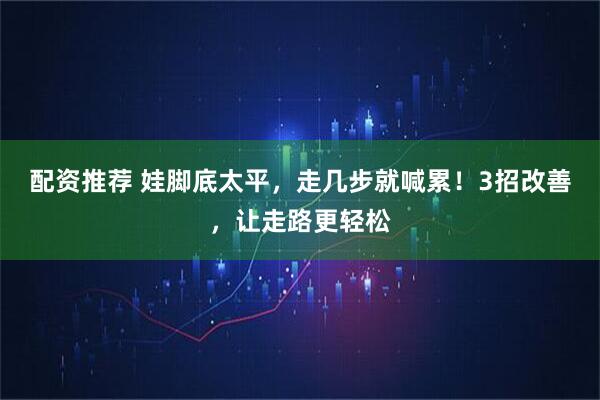 配资推荐 娃脚底太平，走几步就喊累！3招改善，让走路更轻松