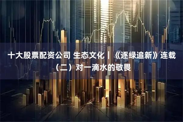 十大股票配资公司 生态文化｜《逐绿追新》连载（二）对一滴水的敬畏