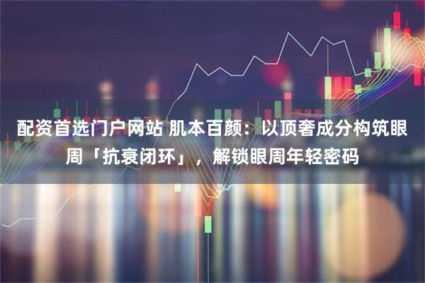 配资首选门户网站 肌本百颜：以顶奢成分构筑眼周「抗衰闭环」，解锁眼周年轻密码