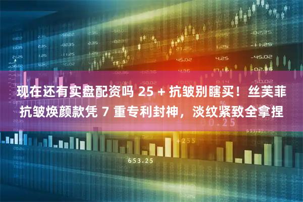 现在还有实盘配资吗 25 + 抗皱别瞎买！丝芙菲抗皱焕颜款凭 7 重专利封神，淡纹紧致全拿捏