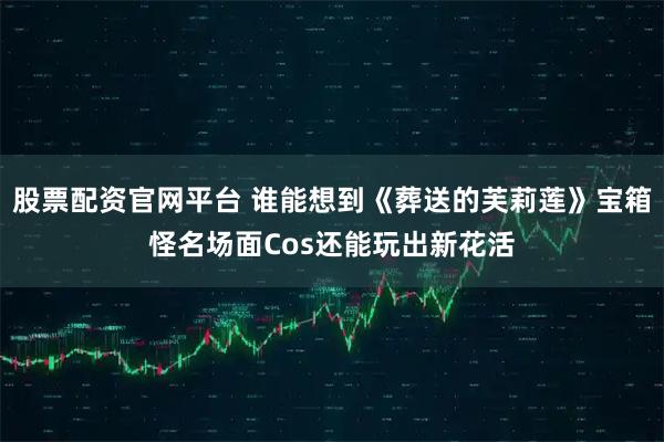 股票配资官网平台 谁能想到《葬送的芙莉莲》宝箱怪名场面Cos还能玩出新花活