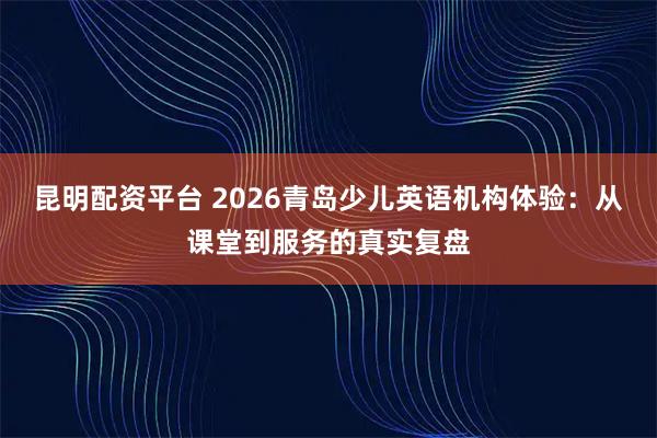 昆明配资平台 2026青岛少儿英语机构体验:从课堂到服务的真实复盘