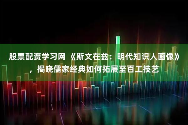 股票配资学习网 《斯文在兹：明代知识人画像》，揭晓儒家经典如何拓展至百工技艺