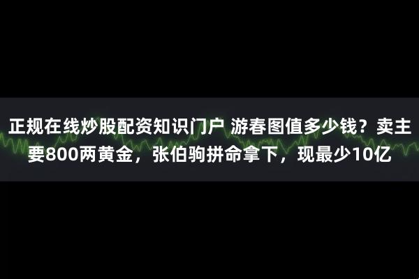 正规在线炒股配资知识门户 游春图值多少钱？卖主要800两黄金，张伯驹拼命拿下，现最少10亿