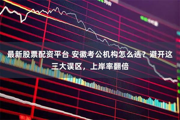 最新股票配资平台 安徽考公机构怎么选？避开这三大误区，上岸率翻倍