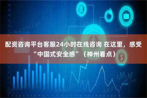 配资咨询平台客服24小时在线咨询 在这里，感受“中国式安全感”（神州看点）