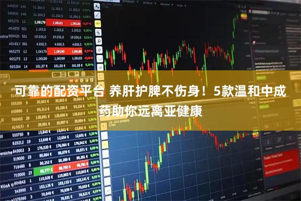 可靠的配资平台 养肝护脾不伤身！5款温和中成药助你远离亚健康