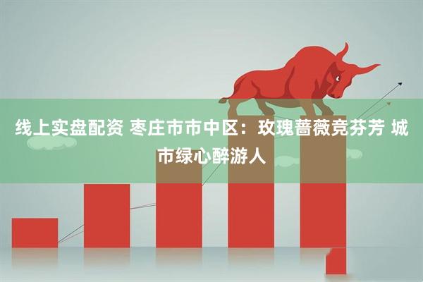 线上实盘配资 枣庄市市中区：玫瑰蔷薇竞芬芳 城市绿心醉游人
