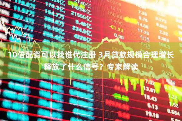 10倍配资可以找谁代注册 3月贷款规模合理增长释放了什么信号？专家解读