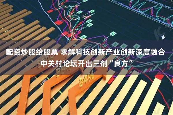 配资炒股给股票 求解科技创新产业创新深度融合 中关村论坛开出三剂“良方”
