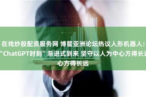 在线炒股配资服务网 博鳌亚洲论坛热议人形机器人： “ChatGPT时刻”渐进式到来 坚守以人为中心方得长远