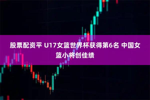 股票配资平 U17女篮世界杯获得第6名 中国女篮小将创佳绩