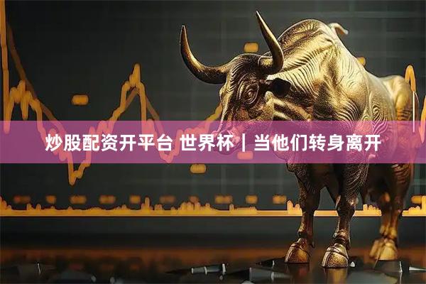 炒股配资开平台 世界杯｜当他们转身离开