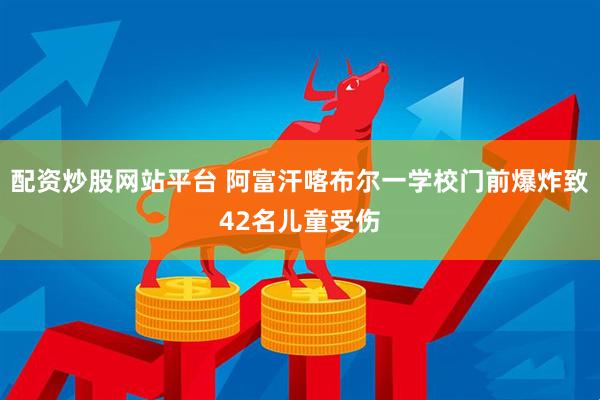 配资炒股网站平台 阿富汗喀布尔一学校门前爆炸致42名儿童受伤