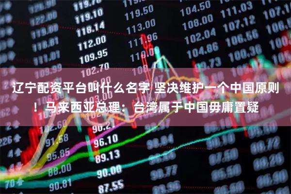 辽宁配资平台叫什么名字 坚决维护一个中国原则！马来西亚总理：台湾属于中国毋庸置疑