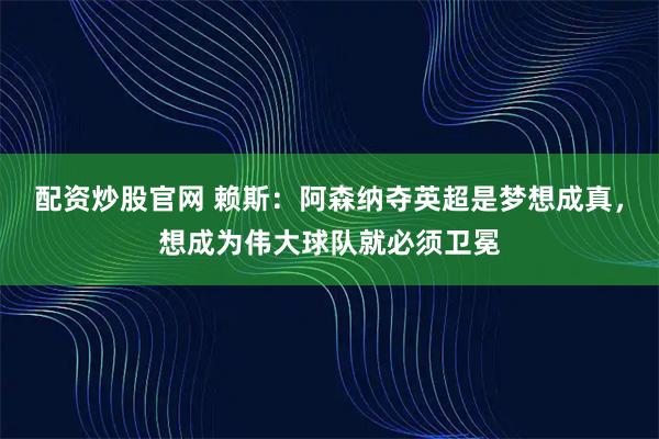 配资炒股官网 赖斯:阿森纳夺英超是梦想成真,想成为伟大球队就必须卫冕